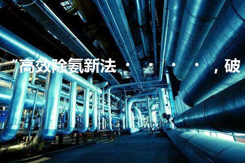 “高效除氨新法，破解氨氮廢水超標難題”